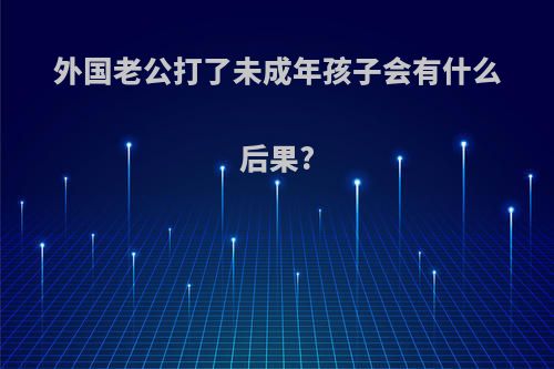 外国老公打了未成年孩子会有什么后果?