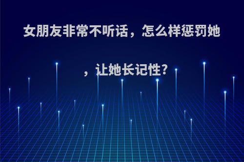 女朋友非常不听话，怎么样惩罚她，让她长记性?