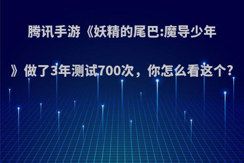 腾讯手游《妖精的尾巴:魔导少年》做了3年测试700次，你怎么看这个?