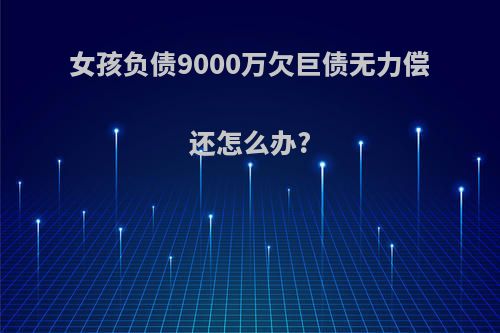 女孩负债9000万欠巨债无力偿还怎么办?