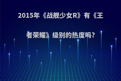 2015年《战舰少女R》有《王者荣耀》级别的热度吗?