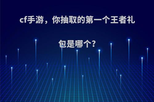 cf手游，你抽取的第一个王者礼包是哪个?