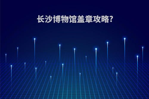 长沙博物馆盖章攻略?