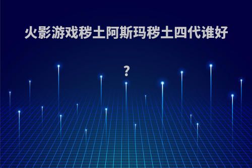 火影游戏秽土阿斯玛秽土四代谁好?
