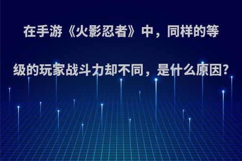 在手游《火影忍者》中，同样的等级的玩家战斗力却不同，是什么原因?