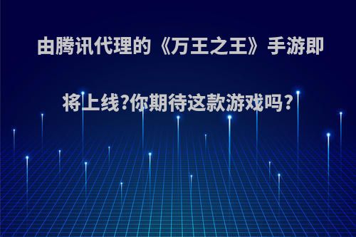 由腾讯代理的《万王之王》手游即将上线?你期待这款游戏吗?