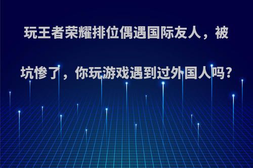 玩王者荣耀排位偶遇国际友人，被坑惨了，你玩游戏遇到过外国人吗?