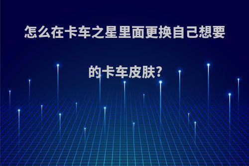 怎么在卡车之星里面更换自己想要的卡车皮肤?