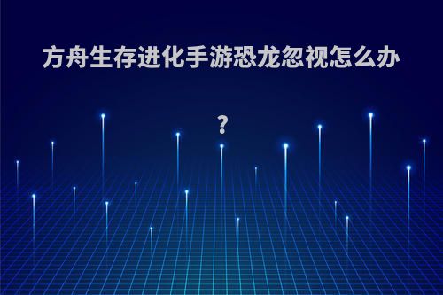 方舟生存进化手游恐龙忽视怎么办?