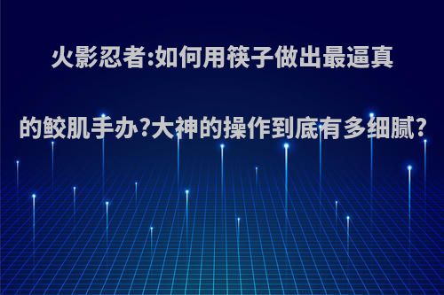 火影忍者:如何用筷子做出最逼真的鲛肌手办?大神的操作到底有多细腻?