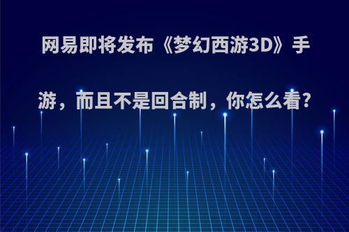 网易即将发布《梦幻西游3D》手游，而且不是回合制，你怎么看?