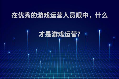 在优秀的游戏运营人员眼中，什么才是游戏运营?