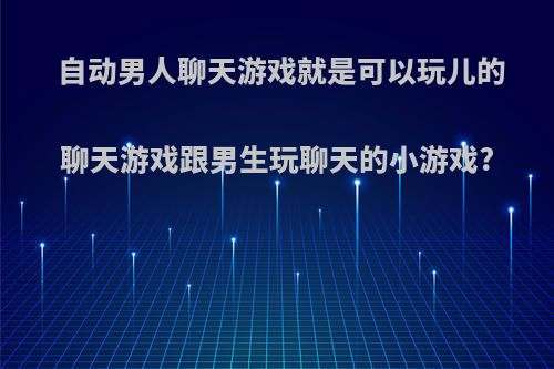 自动男人聊天游戏就是可以玩儿的聊天游戏跟男生玩聊天的小游戏?