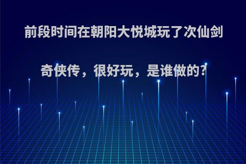 前段时间在朝阳大悦城玩了次仙剑奇侠传，很好玩，是谁做的?