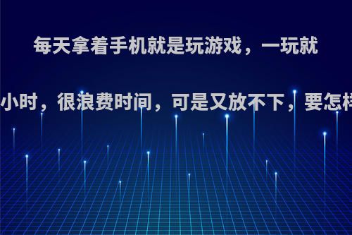 每天拿着手机就是玩游戏，一玩就是几个小时，很浪费时间，可是又放不下，要怎样戒掉?