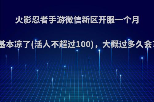 火影忍者手游微信新区开服一个月基本凉了(活人不超过100)，大概过多久会?