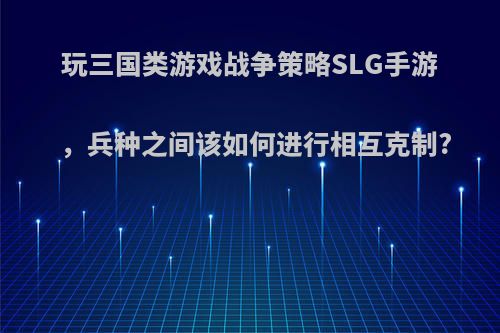 玩三国类游戏战争策略SLG手游，兵种之间该如何进行相互克制?