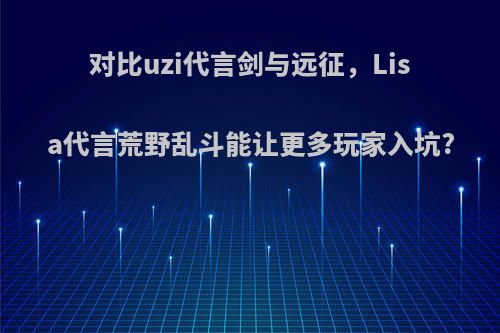 对比uzi代言剑与远征，Lisa代言荒野乱斗能让更多玩家入坑?