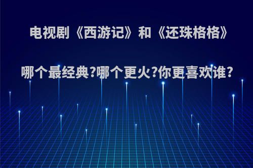 电视剧《西游记》和《还珠格格》哪个最经典?哪个更火?你更喜欢谁?