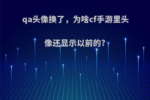 qa头像换了，为啥cf手游里头像还显示以前的?