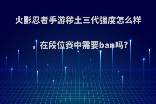 火影忍者手游秽土三代强度怎么样，在段位赛中需要ban吗?