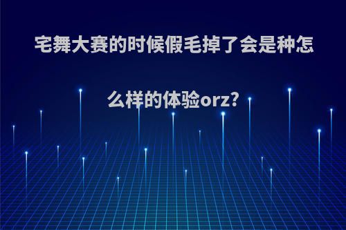 宅舞大赛的时候假毛掉了会是种怎么样的体验orz?