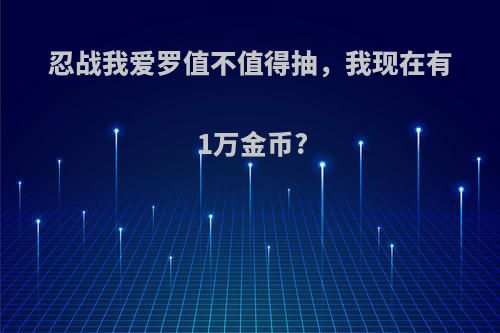 忍战我爱罗值不值得抽，我现在有1万金币?