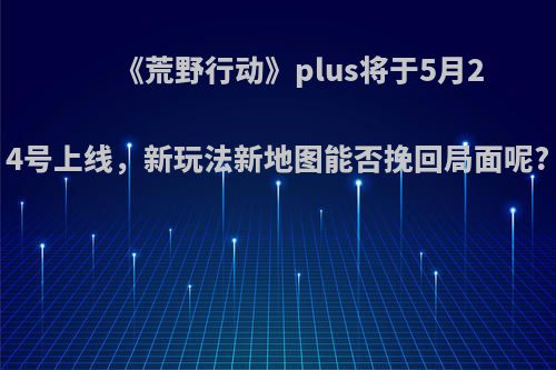 《荒野行动》plus将于5月24号上线，新玩法新地图能否挽回局面呢?