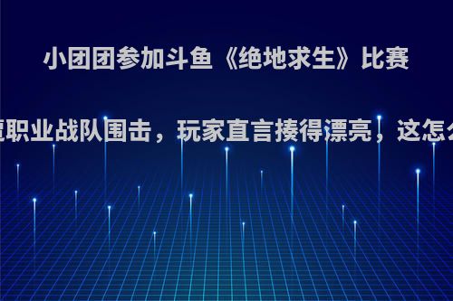 小团团参加斗鱼《绝地求生》比赛，惨遭职业战队围击，玩家直言揍得漂亮，这怎么回事?