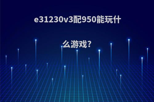 e31230v3配950能玩什么游戏?