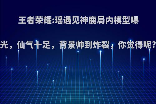 王者荣耀:瑶遇见神鹿局内模型曝光，仙气十足，背景帅到炸裂，你觉得呢?