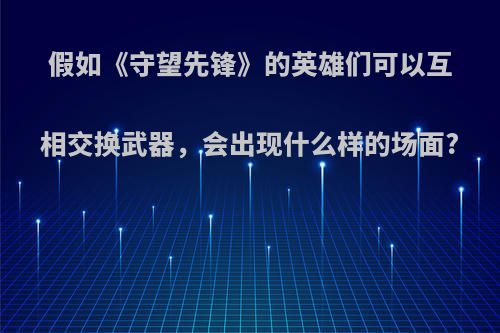 假如《守望先锋》的英雄们可以互相交换武器，会出现什么样的场面?