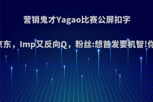 营销鬼才Yagao比赛公屏扣字:618上京东，Imp又反向Q，粉丝:想首发要机智!你怎么看?