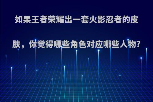 如果王者荣耀出一套火影忍者的皮肤，你觉得哪些角色对应哪些人物?