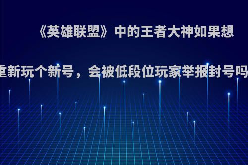 《英雄联盟》中的王者大神如果想重新玩个新号，会被低段位玩家举报封号吗?