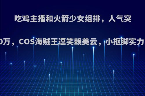 吃鸡主播和火箭少女组排，人气突破400万，COS海贼王逗笑赖美云，小抠脚实力如何?