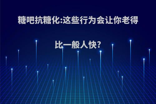 糖吧抗糖化:这些行为会让你老得比一般人快?