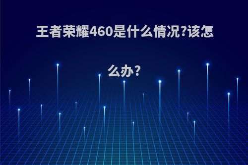 王者荣耀460是什么情况?该怎么办?