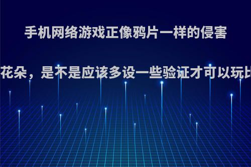 手机网络游戏正像鸦片一样的侵害着祖国的花朵，是不是应该多设一些验证才可以玩比较好呢?