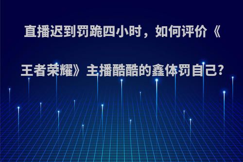 直播迟到罚跪四小时，如何评价《王者荣耀》主播酷酷的鑫体罚自己?