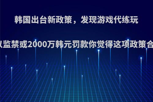 韩国出台新政策，发现游戏代练玩家处以监禁或2000万韩元罚款你觉得这项政策合理吗?