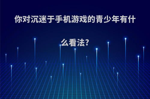 你对沉迷于手机游戏的青少年有什么看法?