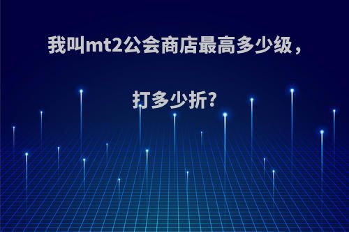 我叫mt2公会商店最高多少级，打多少折?