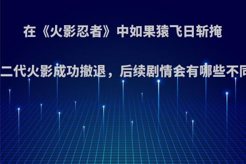 在《火影忍者》中如果猿飞日斩掩护二代火影成功撤退，后续剧情会有哪些不同?