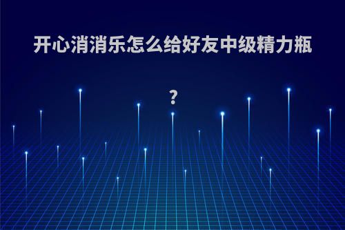 开心消消乐怎么给好友中级精力瓶?