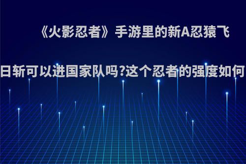 《火影忍者》手游里的新A忍猿飞日斩可以进国家队吗?这个忍者的强度如何?