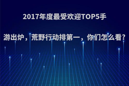 2017年度最受欢迎TOP5手游出炉，荒野行动排第一，你们怎么看?