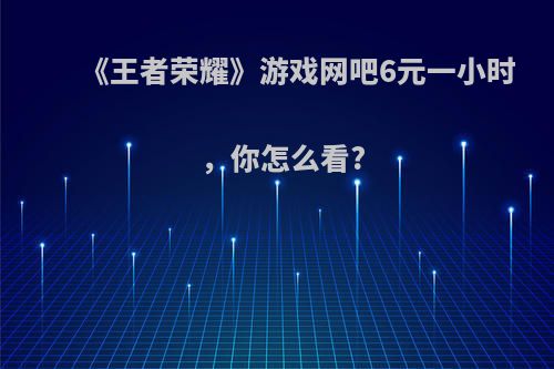 《王者荣耀》游戏网吧6元一小时，你怎么看?