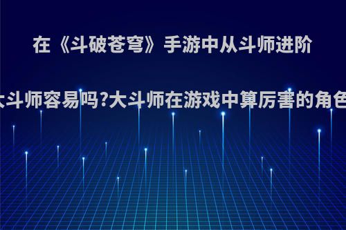 在《斗破苍穹》手游中从斗师进阶到大斗师容易吗?大斗师在游戏中算厉害的角色吗?