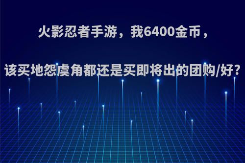 火影忍者手游，我6400金币，该买地怨虞角都还是买即将出的团购/好?